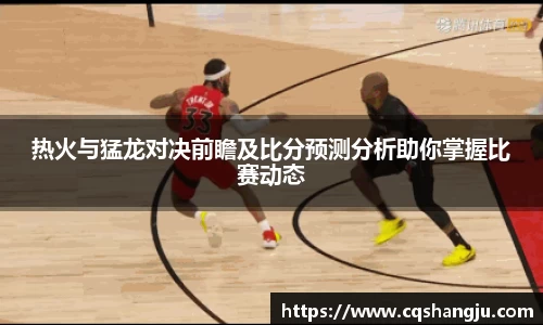 热火与猛龙对决前瞻及比分预测分析助你掌握比赛动态