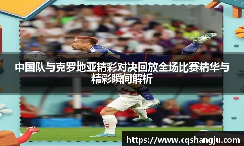 中国队与克罗地亚精彩对决回放全场比赛精华与精彩瞬间解析
