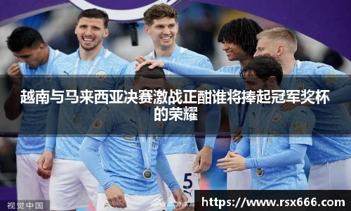 越南与马来西亚决赛激战正酣谁将捧起冠军奖杯的荣耀